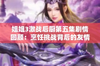 姐姐3激战后厨第五集剧情回顾：烹饪挑战背后的友情与竞争