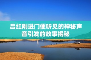 吕红刚进门便听见的神秘声音引发的故事揭秘