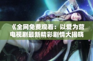 《全网免费观看：以爱为营电视剧最新精彩剧情大揭晓》
