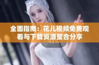 全面指南：花儿视频免费观看与下载资源整合分享