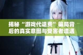 揭秘“游戏代退费”骗局背后的真实意图与受害者遭遇
