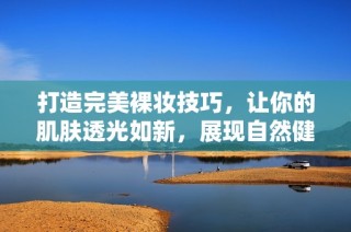 打造完美裸妆技巧，让你的肌肤透光如新，展现自然健康美感