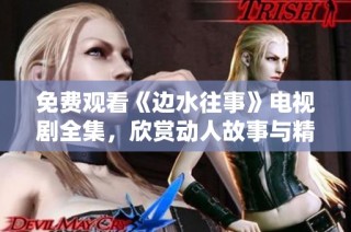 免费观看《边水往事》电视剧全集，欣赏动人故事与精彩剧情