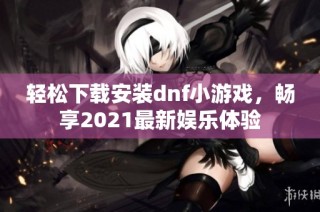 轻松下载安装dnf小游戏，畅享2021最新娱乐体验