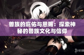兽族的庇佑与恩赐：探索神秘的兽族文化与信仰