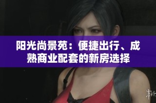 阳光尚景苑：便捷出行、成熟商业配套的新房选择