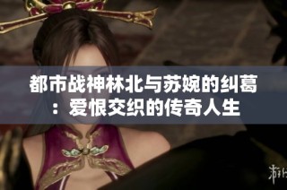 都市战神林北与苏婉的纠葛：爱恨交织的传奇人生