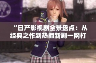 “日产影视剧全景盘点：从经典之作到热播新剧一网打尽”