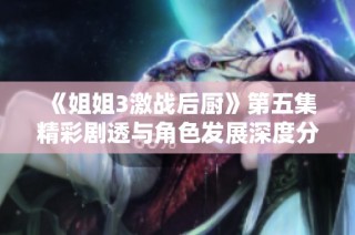 《姐姐3激战后厨》第五集精彩剧透与角色发展深度分析