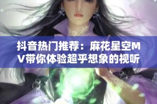 抖音热门推荐：麻花星空MV带你体验超乎想象的视听盛宴