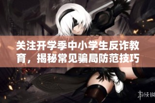 关注开学季中小学生反诈教育，揭秘常见骗局防范技巧