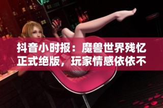 抖音小时报：魔兽世界残忆正式绝版，玩家情感依依不舍