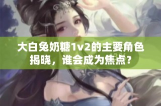 大白兔奶糖1v2的主要角色揭晓，谁会成为焦点？