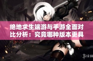 绝地求生端游与手游全面对比分析：究竟哪种版本更具吸引力与乐趣？