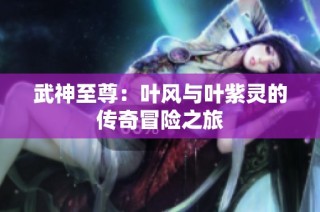 武神至尊：叶风与叶紫灵的传奇冒险之旅