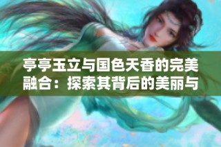 亭亭玉立与国色天香的完美融合：探索其背后的美丽与意义