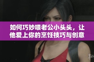 如何巧妙喂老公小头头，让他爱上你的烹饪技巧与创意