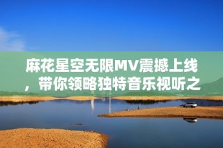 麻花星空无限MV震撼上线，带你领略独特音乐视听之旅