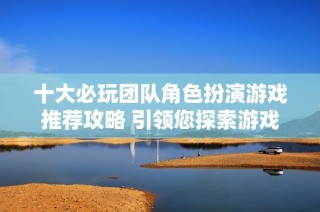 十大必玩团队角色扮演游戏推荐攻略 引领您探索游戏世界的无限可能性