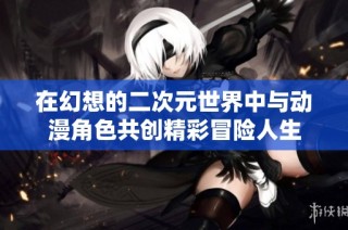在幻想的二次元世界中与动漫角色共创精彩冒险人生