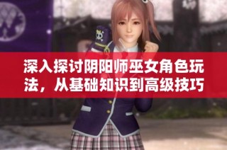 深入探讨阴阳师巫女角色玩法，从基础知识到高级技巧解析