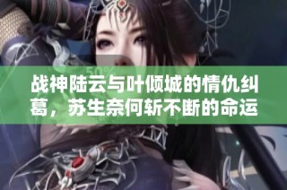 战神陆云与叶倾城的情仇纠葛，苏生奈何斩不断的命运线