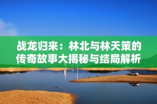 战龙归来：林北与林天策的传奇故事大揭秘与结局解析