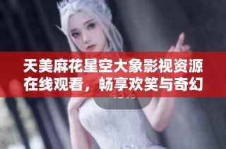 天美麻花星空大象影视资源在线观看，畅享欢笑与奇幻体验