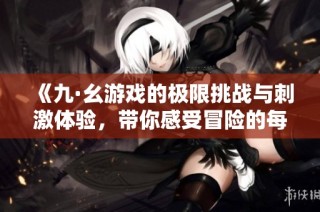 《九·幺游戏的极限挑战与刺激体验，带你感受冒险的每一刻》