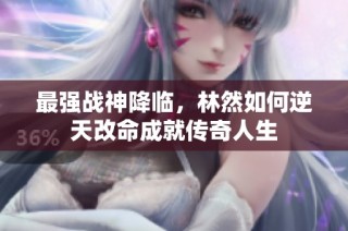 最强战神降临，林然如何逆天改命成就传奇人生