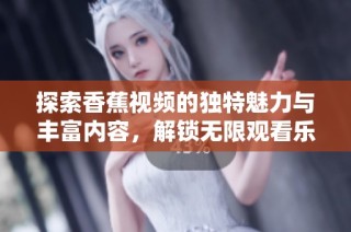 探索香蕉视频的独特魅力与丰富内容，解锁无限观看乐趣
