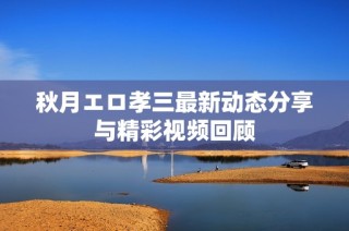 秋月エロ孝三最新动态分享与精彩视频回顾
