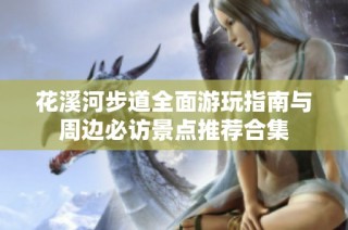 花溪河步道全面游玩指南与周边必访景点推荐合集