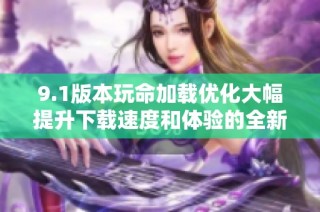 9.1版本玩命加载优化大幅提升下载速度和体验的全新攻略