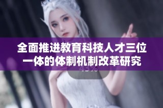 全面推进教育科技人才三位一体的体制机制改革研究