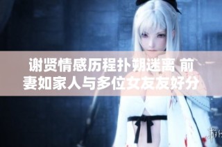 谢贤情感历程扑朔迷离 前妻如家人与多位女友友好分手揭秘
