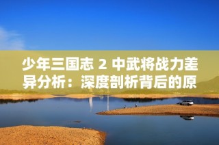 少年三国志 2 中武将战力差异分析：深度剖析背后的原因与影响因素