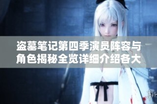 盗墓笔记第四季演员阵容与角色揭秘全览详细介绍各大人物新动态