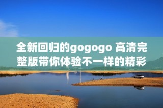 全新回归的gogogo 高清完整版带你体验不一样的精彩旅程