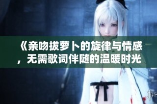 《亲吻拔萝卜的旋律与情感，无需歌词伴随的温暖时光》
