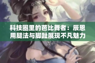 科技圈里的芭比舞者：辰恩用腿法与脚趾展现不凡魅力