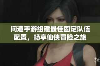 问道手游组建最佳固定队伍配置，畅享仙侠冒险之旅
