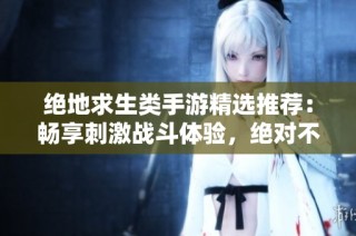 绝地求生类手游精选推荐：畅享刺激战斗体验，绝对不可错过的精彩游戏合集