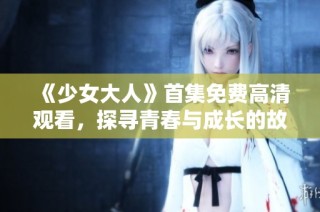 《少女大人》首集免费高清观看，探寻青春与成长的故事之旅