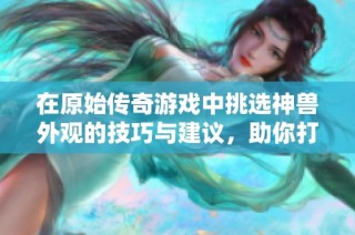 在原始传奇游戏中挑选神兽外观的技巧与建议，助你打造独特角色造型