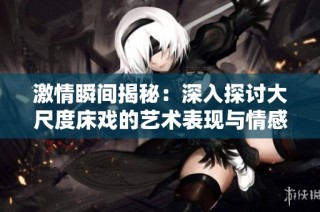 激情瞬间揭秘：深入探讨大尺度床戏的艺术表现与情感交流
