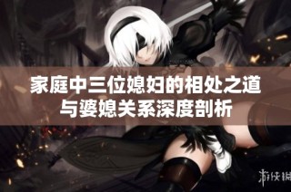 家庭中三位媳妇的相处之道与婆媳关系深度剖析