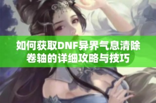 如何获取DNF异界气息清除卷轴的详细攻略与技巧