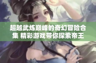 超越武炼巅峰的奇幻冒险合集 精彩游戏带你探索帝王传奇的全新境界