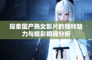 探索国产熟女影片的独特魅力与精彩瞬间分析